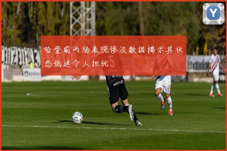 哈登前两场表现惨淡数据揭示其状态低迷令人担忧