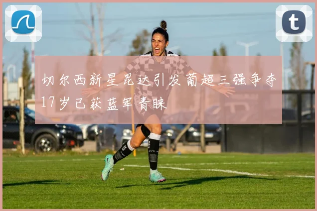 切尔西新星昆达引发葡超三强争夺17岁已获蓝军青睐