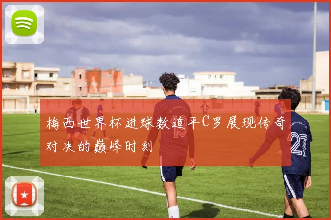 梅西世界杯进球数追平C罗展现传奇对决的巅峰时刻