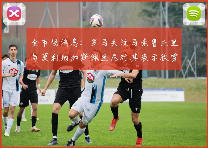 全市场消息：罗马关注马竞鲁杰里与莫利纳加斯佩里尼对其表示欣赏