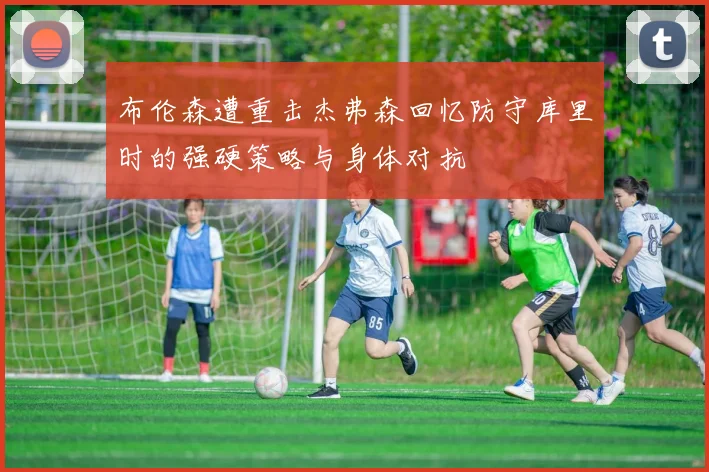 布伦森遭重击杰弗森回忆防守库里时的强硬策略与身体对抗
