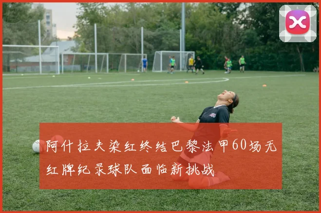 阿什拉夫染红终结巴黎法甲60场无红牌纪录球队面临新挑战
