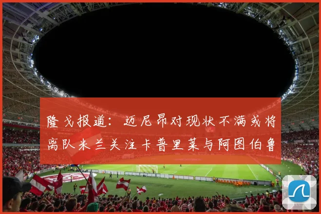 隆戈报道：迈尼昂对现状不满或将离队米兰关注卡普里莱与阿图伯鲁转会动态