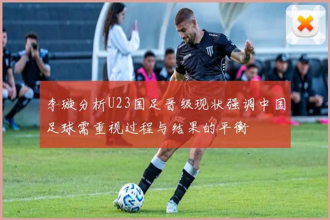 李璇分析U23国足晋级现状强调中国足球需重视过程与结果的平衡
