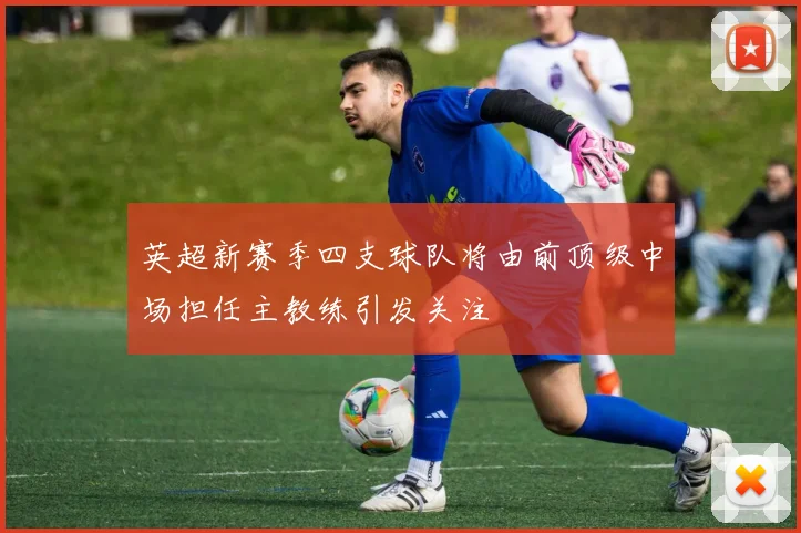 英超新赛季四支球队将由前顶级中场担任主教练引发关注