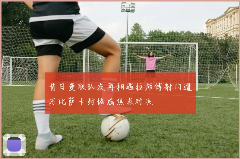 昔日曼联队友再相遇拉师傅射门遭万比萨卡封堵成焦点对决