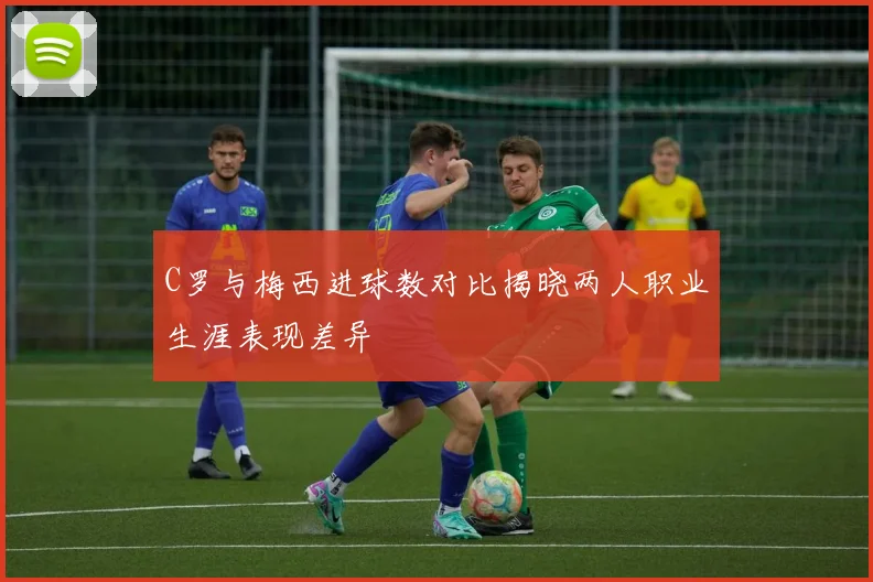 C罗与梅西进球数对比揭晓两人职业生涯表现差异