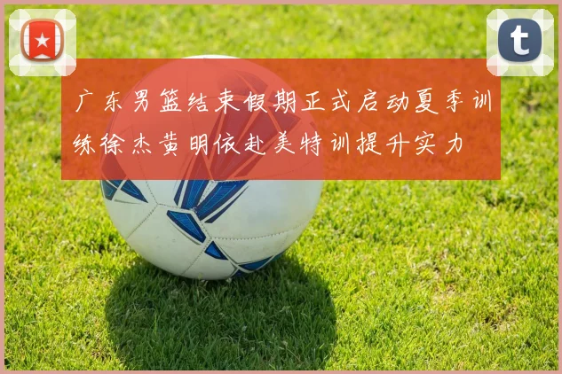 广东男篮结束假期正式启动夏季训练徐杰黄明依赴美特训提升实力