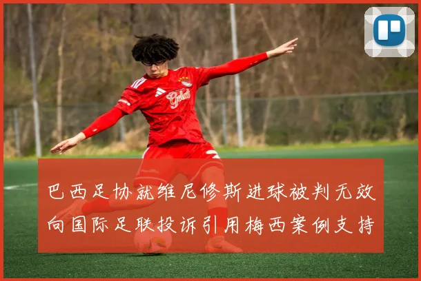 巴西足协就维尼修斯进球被判无效向国际足联投诉引用梅西案例支持