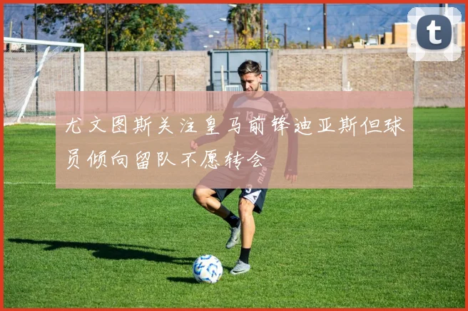 尤文图斯关注皇马前锋迪亚斯但球员倾向留队不愿转会