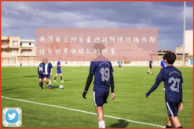 佛得角主帅自豪迎战阿根廷梅西期待与世界级球队的较量