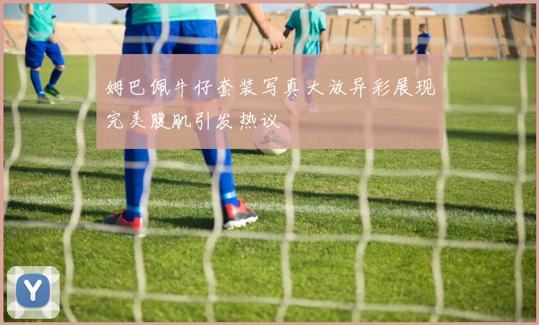 姆巴佩牛仔套装写真大放异彩展现完美腹肌引发热议