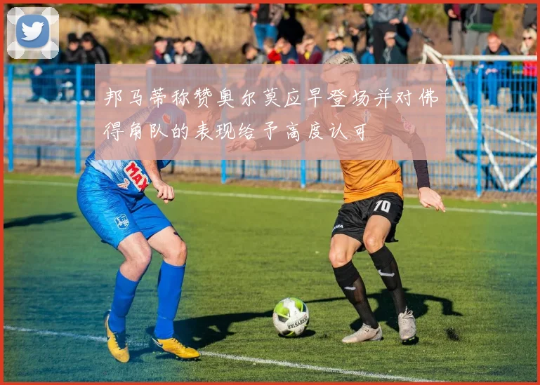 邦马蒂称赞奥尔莫应早登场并对佛得角队的表现给予高度认可